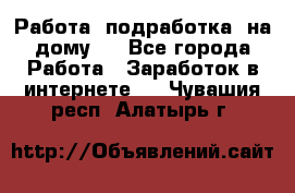 Работа (подработка) на дому   - Все города Работа » Заработок в интернете   . Чувашия респ.,Алатырь г.